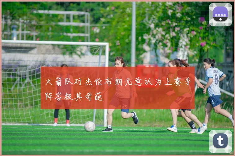 火箭队对杰伦布朗无意认为上赛季阵容极其奇葩