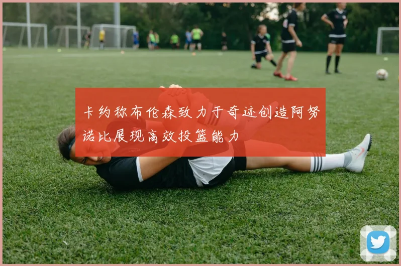 卡约称布伦森致力于奇迹创造阿努诺比展现高效投篮能力